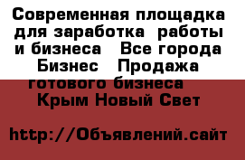 Современная площадка для заработка, работы и бизнеса - Все города Бизнес » Продажа готового бизнеса   . Крым,Новый Свет